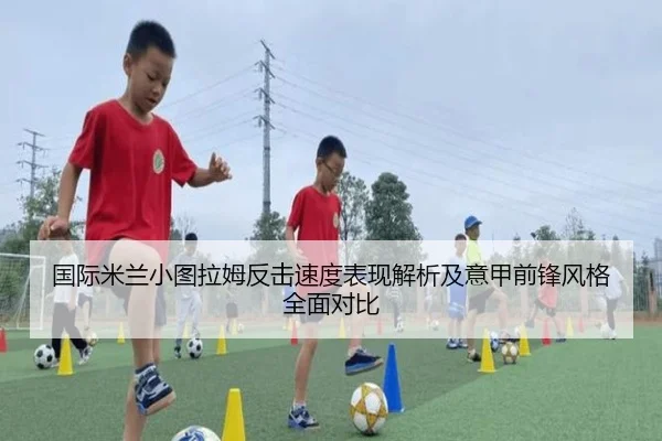 国际米兰小图拉姆反击速度表现解析及意甲前锋风格全面对比