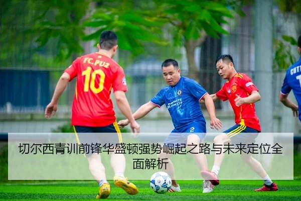 切尔西青训前锋华盛顿强势崛起之路与未来定位全面解析